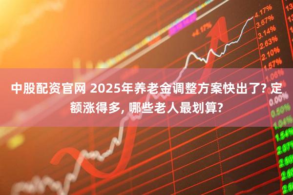 中股配资官网 2025年养老金调整方案快出了? 定额涨得多, 哪些老人最划算?