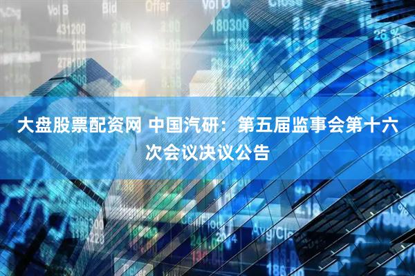 大盘股票配资网 中国汽研：第五届监事会第十六次会议决议公告