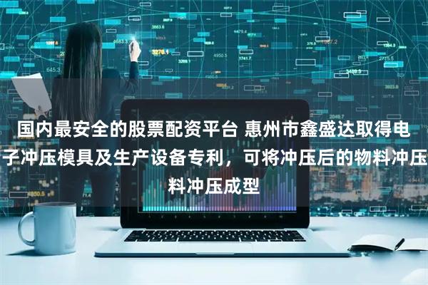 国内最安全的股票配资平台 惠州市鑫盛达取得电池端子冲压模具及生产设备专利，可将冲压后的物料冲压成型