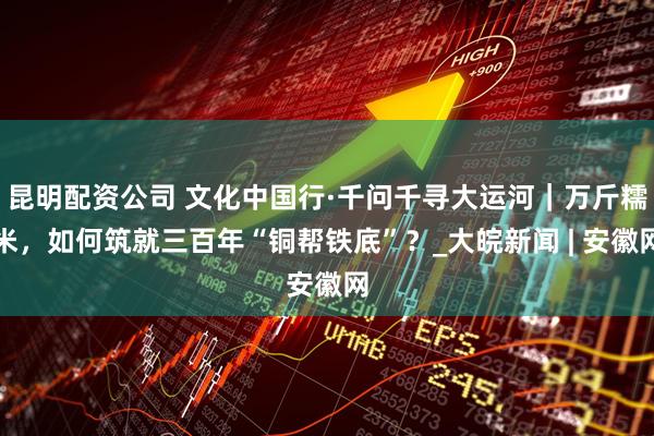昆明配资公司 文化中国行·千问千寻大运河｜万斤糯米，如何筑就三百年“铜帮铁底”？_大皖新闻 | 安徽网