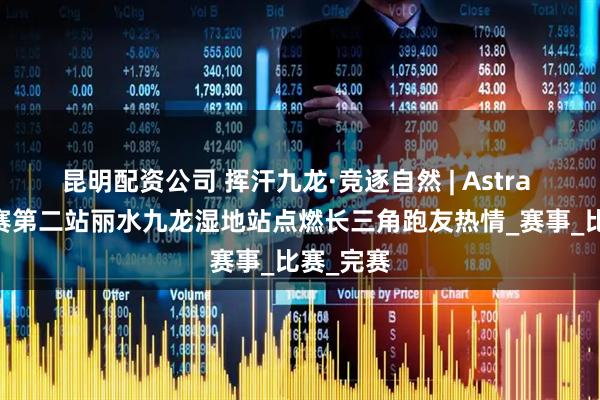 昆明配资公司 挥汗九龙·竞逐自然 | Astra 5K系列赛第二站丽水九龙湿地站点燃长三角跑友热情_赛事_比赛_完赛