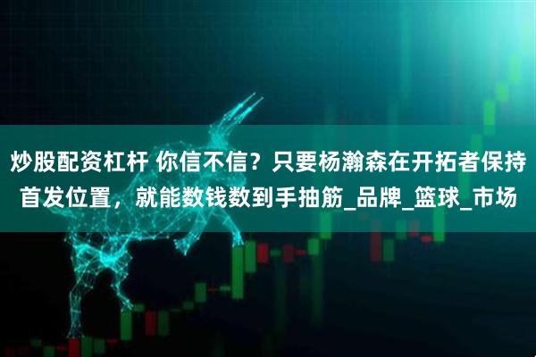 炒股配资杠杆 你信不信？只要杨瀚森在开拓者保持首发位置，就能数钱数到手抽筋_品牌_篮球_市场