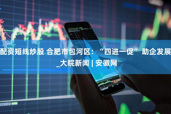 配资短线炒股 合肥市包河区：“四进一促” 助企发展 _大皖新闻 | 安徽网