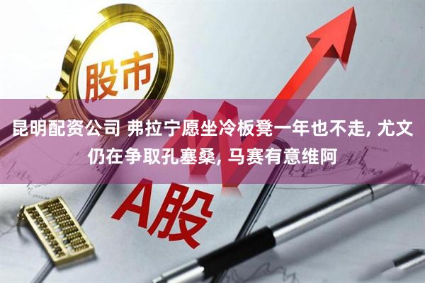 昆明配资公司 弗拉宁愿坐冷板凳一年也不走, 尤文仍在争取孔塞桑, 马赛有意维阿