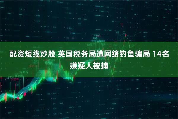 配资短线炒股 英国税务局遭网络钓鱼骗局 14名嫌疑人被捕