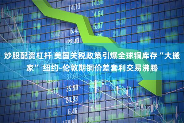 炒股配资杠杆 美国关税政策引爆全球铜库存“大搬家” 纽约-伦敦期铜价差套利交易沸腾