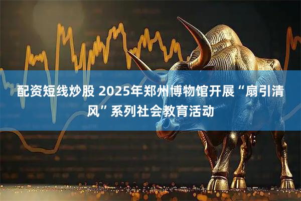 配资短线炒股 2025年郑州博物馆开展“扇引清风”系列社会教育活动