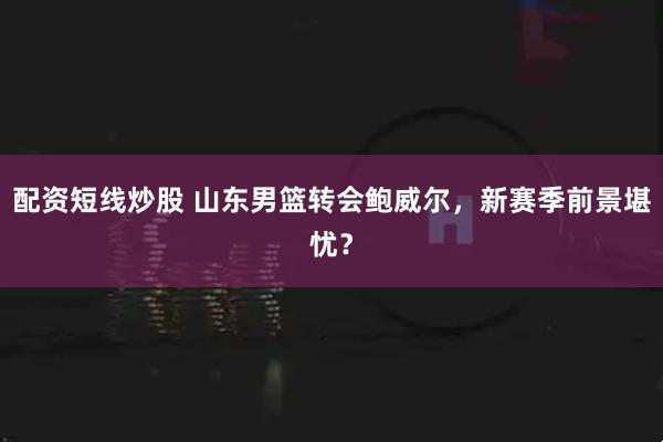 配资短线炒股 山东男篮转会鲍威尔，新赛季前景堪忧？