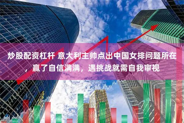 炒股配资杠杆 意大利主帅点出中国女排问题所在，赢了自信满满，遇挑战就需自我审视