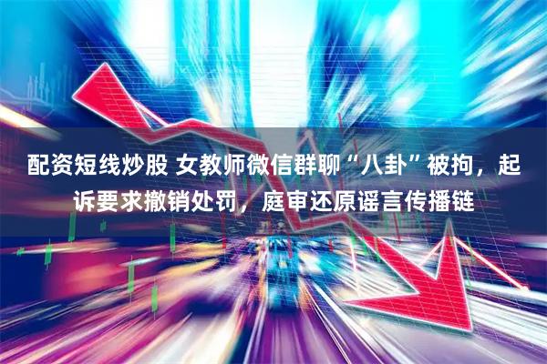 配资短线炒股 女教师微信群聊“八卦”被拘，起诉要求撤销处罚，庭审还原谣言传播链