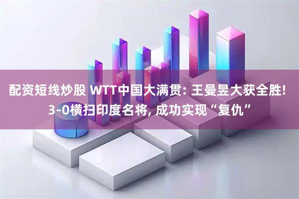 配资短线炒股 WTT中国大满贯: 王曼昱大获全胜! 3-0横扫印度名将, 成功实现“复仇”