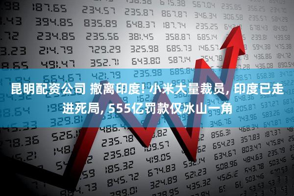 昆明配资公司 撤离印度! 小米大量裁员, 印度已走进死局, 555亿罚款仅冰山一角