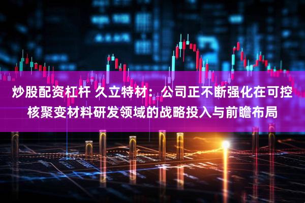 炒股配资杠杆 久立特材：公司正不断强化在可控核聚变材料研发领域的战略投入与前瞻布局