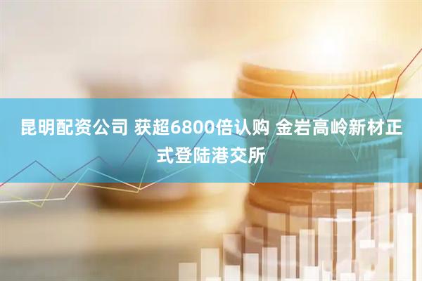 昆明配资公司 获超6800倍认购 金岩高岭新材正式登陆港交所
