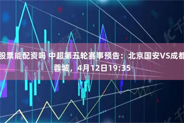 股票能配资吗 中超第五轮赛事预告：北京国安VS成都蓉城，4月12日19:35