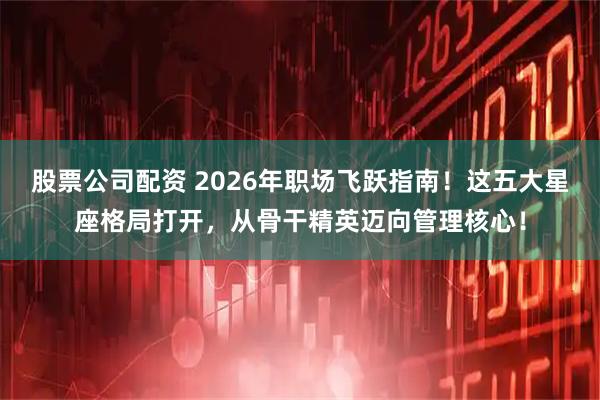 股票公司配资 2026年职场飞跃指南！这五大星座格局打开，从骨干精英迈向管理核心！